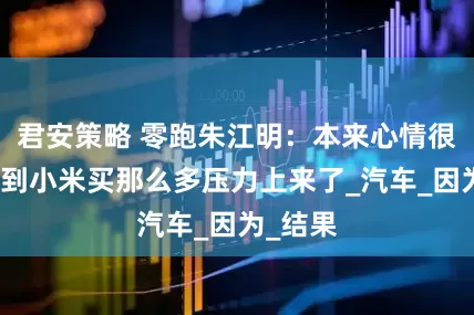 君安策略 零跑朱江明：本来心情很好，看到小米买那么多压力上来了_汽车_因为_结果