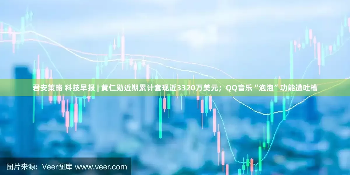 君安策略 科技早报 | 黄仁勋近期累计套现近3320万美元；QQ音乐“泡泡”功能遭吐槽
