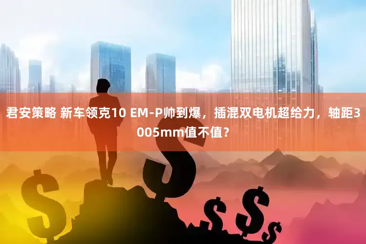 君安策略 新车领克10 EM-P帅到爆，插混双电机超给力，轴距3005mm值不值？