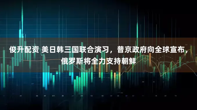 俊升配资 美日韩三国联合演习，普京政府向全球宣布，俄罗斯将全力支持朝鲜