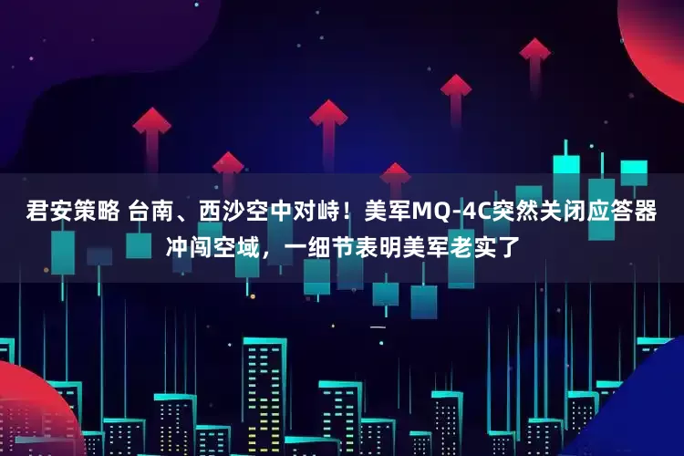 君安策略 台南、西沙空中对峙！美军MQ-4C突然关闭应答器冲闯空域，一细节表明美军老实了