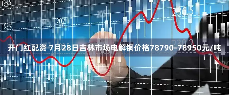开门红配资 7月28日吉林市场电解铜价格78790-78950元/吨