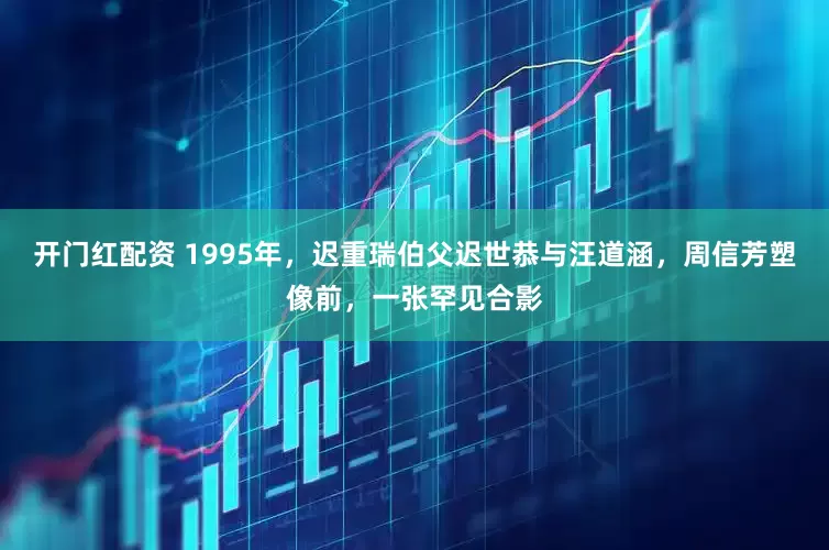开门红配资 1995年，迟重瑞伯父迟世恭与汪道涵，周信芳塑像前，一张罕见合影