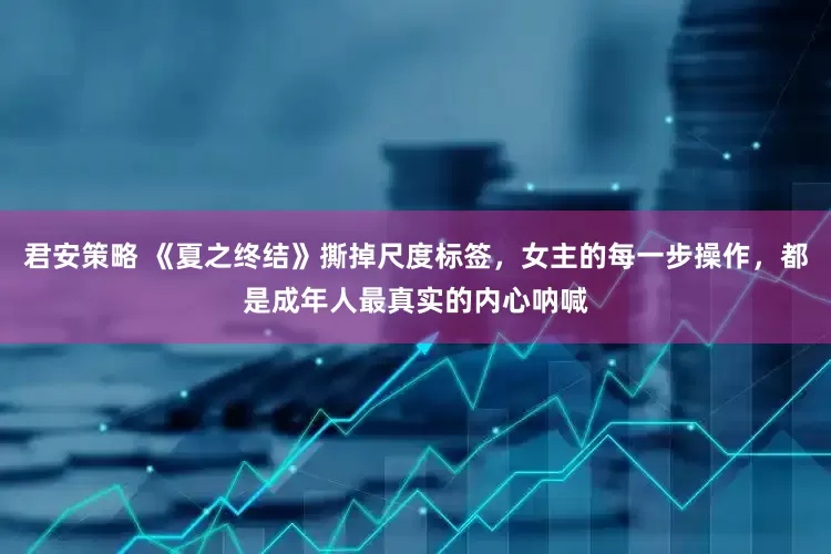 君安策略 《夏之终结》撕掉尺度标签，女主的每一步操作，都是成年人最真实的内心呐喊