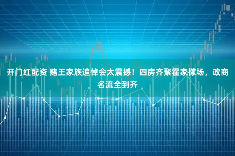 开门红配资 赌王家族追悼会太震撼！四房齐聚霍家撑场，政商名流全到齐